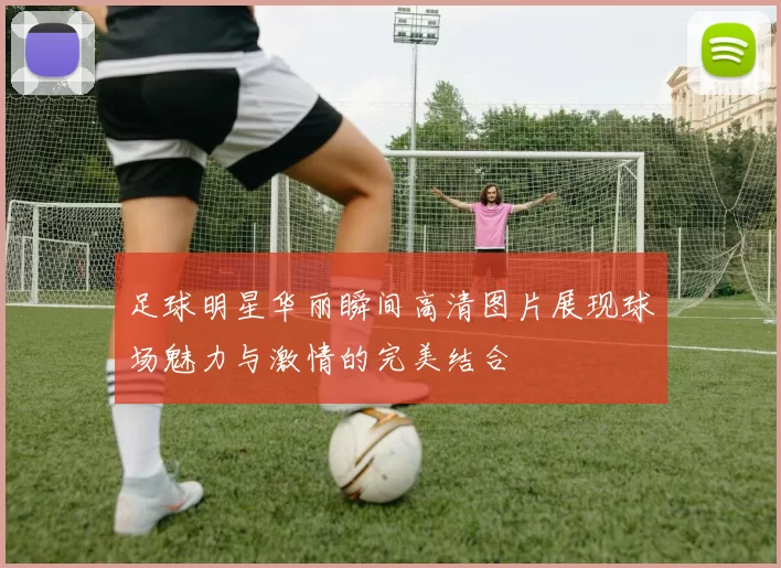 足球明星华丽瞬间高清图片展现球场魅力与激情的完美结合