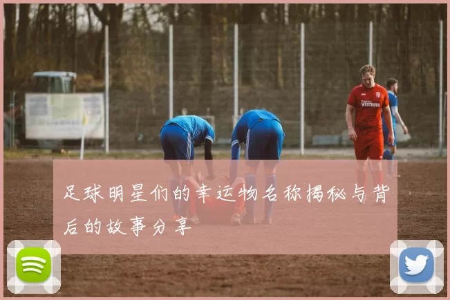 足球明星们的幸运物名称揭秘与背后的故事分享