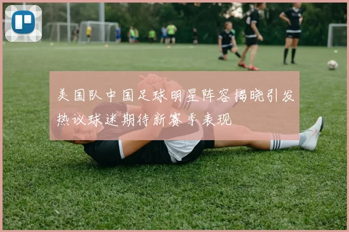 美国队中国足球明星阵容揭晓引发热议球迷期待新赛季表现