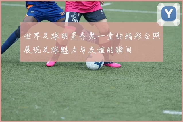 世界足球明星齐聚一堂的精彩合照展现足球魅力与友谊的瞬间