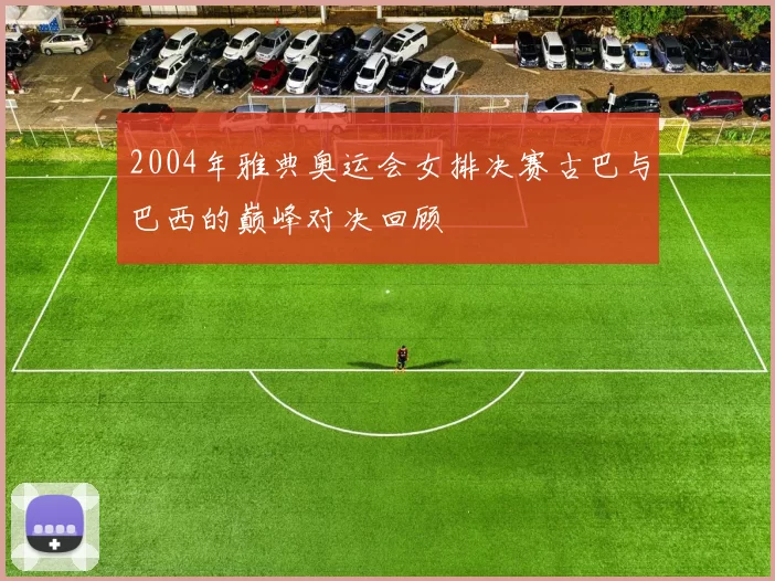 2004年雅典奥运会女排决赛古巴与巴西的巅峰对决回顾