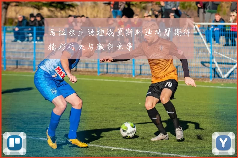 乌拉尔主场迎战莫斯科迪纳摩期待精彩对决与激烈竞争