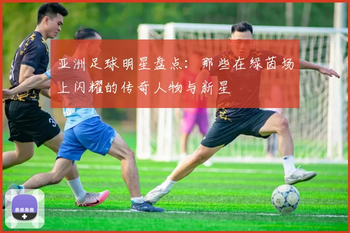 亚洲足球明星盘点：那些在绿茵场上闪耀的传奇人物与新星