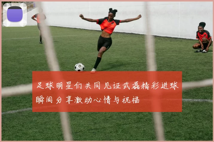 足球明星们共同见证武磊精彩进球瞬间分享激动心情与祝福