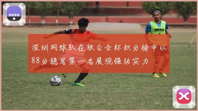 深圳网球队在联合会杯积分榜中以88分稳居第一名展现强劲实力