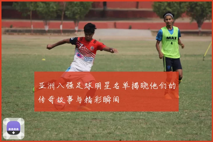 亚洲八强足球明星名单揭晓他们的传奇故事与精彩瞬间