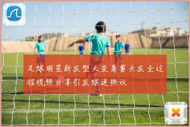 足球明星新发型大变身剪头发全过程视频分享引发球迷热议