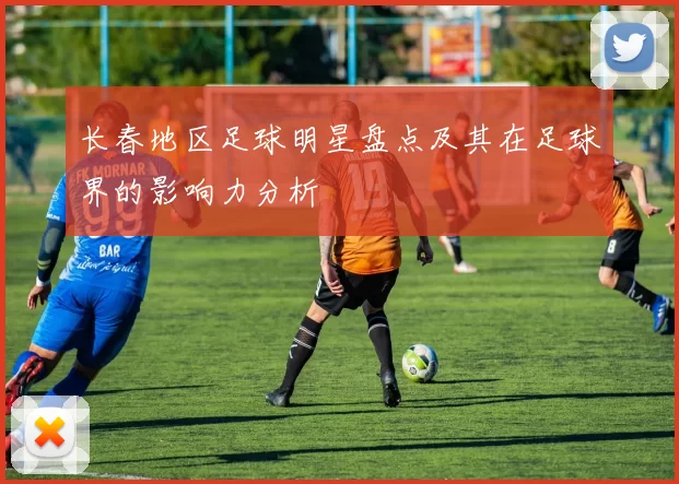 长春地区足球明星盘点及其在足球界的影响力分析