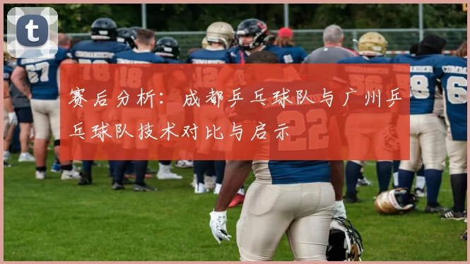 赛后分析：成都乒乓球队与广州乒乓球队技术对比与启示