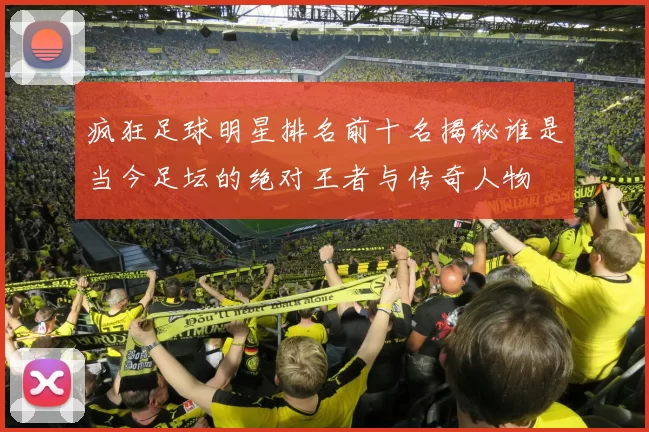疯狂足球明星排名前十名揭秘谁是当今足坛的绝对王者与传奇人物
