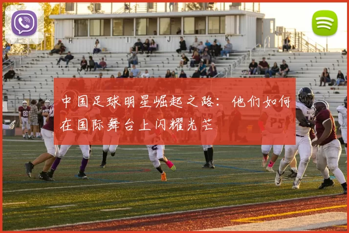 中国足球明星崛起之路：他们如何在国际舞台上闪耀光芒